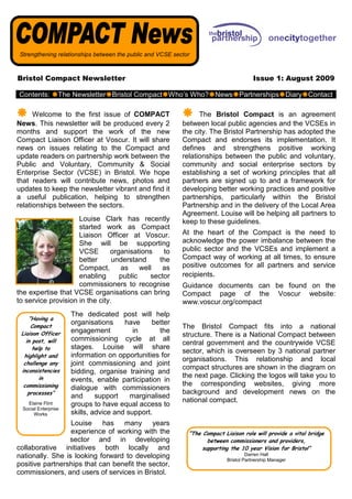 Strengthening relationships between the public and VCSE sector



Bristol Compact Newsletter                                                               Issue 1: August 2009

Contents:         The Newsletter Bristol Compact Who’s Who? News Partnerships Diary Contact

      Welcome to the first issue of COMPACT                       The Bristol Compact is an agreement
News. This newsletter will be produced every 2              between local public agencies and the VCSEs in
months and support the work of the new                      the city. The Bristol Partnership has adopted the
Compact Liaison Officer at Voscur. It will share            Compact and endorses its implementation. It
news on issues relating to the Compact and                  defines and strengthens positive working
update readers on partnership work between the              relationships between the public and voluntary,
Public and Voluntary, Community & Social                    community and social enterprise sectors by
Enterprise Sector (VCSE) in Bristol. We hope                establishing a set of working principles that all
that readers will contribute news, photos and               partners are signed up to and a framework for
updates to keep the newsletter vibrant and find it          developing better working practices and positive
a useful publication, helping to strengthen                 partnerships, particularly within the Bristol
relationships between the sectors.                          Partnership and in the delivery of the Local Area
                                                            Agreement. Louise will be helping all partners to
                     Louise Clark has recently              keep to these guidelines.
                     started work as Compact
                     Liaison Officer at Voscur.             At the heart of the Compact is the need to
                     She will be supporting                 acknowledge the power imbalance between the
                     VCSE       organisations     to        public sector and the VCSEs and implement a
                     better      understand     the         Compact way of working at all times, to ensure
                     Compact,      as     well   as         positive outcomes for all partners and service
                     enabling      public    sector         recipients.
                     commissioners to recognise             Guidance documents can be found on the
the expertise that VCSE organisations can bring             Compact page of the Voscur website:
to service provision in the city.                           www.voscur.org/compact
                      The dedicated post will help
    “Having a
     Compact
                      organisations     have     better
                                                            The Bristol Compact fits into a national
 Liaison Officer      engagement           in      the
                                                            structure. There is a National Compact between
   in post, will      commissioning cycle at all
                                                            central government and the countrywide VCSE
      help to         stages. Louise will share
                                                            sector, which is overseen by 3 national partner
  highlight and       information on opportunities for
                                                            organisations. This relationship and local
  challenge any       joint commissioning and joint
 inconsistencies
                                                            compact structures are shown in the diagram on
                      bidding, organise training and
         in                                                 the next page. Clicking the logos will take you to
                      events, enable participation in
  commissioning                                             the corresponding websites, giving more
                      dialogue with commissioners
    processes”                                              background and development news on the
                      and      support    marginalised
                                                            national compact.
    Elaine Flint      groups to have equal access to
  Social Enterprise
       Works          skills, advice and support.
                  Louise has many years
                  experience of working with the              “The Compact Liaison role will provide a vital bridge
                 sector and in developing                            between commissioners and providers,
collaborative initiatives both locally and                         supporting the 10 year Vision for Bristol”
nationally. She is looking forward to developing                                      Darren Hall
                                                                             Bristol Partnership Manager
positive partnerships that can benefit the sector,
commissioners, and users of services in Bristol.
 