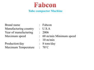 Brand name : Fabcon
Manufacturing country : U.S.A
Year of manufacturing : 2006
Maximum speed : 60 m/min Minimum speed
: 10 m/min
Production/day : 8 tons/day
Maximum Temperature : 70˚C
Tube compactor Machine
 