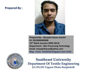 Prepared By : Mazadul Hasan sheshir
ID: 2010000400008
13th Batch (session 2009-2013)
Department : Wet Processing Technology
Email: mazadulhasan@yahoo.com
Blog : www. Textilelab.blogspot.com (visit)
Southeast University
Department Of Textile Engineering
I/A 251,252 Tejgaon Dhaka Bangladesh
Prepared By :
 