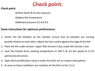 Check point:
I)Check steam & air line pressure
II)adjust felt temperature
III)Blanket pressure:3.5-4.0-4.5
Some instructions for optimum performance:
1. Center the felt blankets on the cylinder. Ensure that all cylinders are running
parallel relative to each other. Adjust the limit switch against the edge of the felt.
2. Place the felt under tension. Upper felts tension-2 bar, Lower felt tension-1 bar.
3. raise the heated drum working temperature to 200 f| & set the speed to 11-22
yd/min(10-20 m/min)
4. Open the humidification ramp in order that felts are in a steam atmosphere.
5. As soon as these conditions are reached, let the felt run for 2.5 m
 