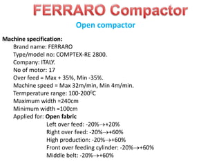 Machine specification:
Brand name: FERRARO
Type/model no: COMPTEX-RE 2800.
Company: ITALY.
No of motor: 17
Over feed = Max + 35%, Min -35%.
Machine speed = Max 32m/min, Min 4m/min.
Termperature range: 100-2000C
Maximum width =240cm
Minimum width =100cm
Applied for: Open fabric
Left over feed: -20% +20%
Right over feed: -20% +60%
High production: -20% +60%
Front over feeding cylinder: -20% +60%
Middle belt: -20% +60%
Open compactor
 