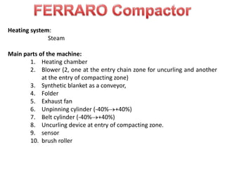 Heating system:
Steam
Main parts of the machine:
1. Heating chamber
2. Blower (2, one at the entry chain zone for uncurling and another
at the entry of compacting zone)
3. Synthetic blanket as a conveyor,
4. Folder
5. Exhaust fan
6. Unpinning cylinder (-40% +40%)
7. Belt cylinder (-40% +40%)
8. Uncurling device at entry of compacting zone.
9. sensor
10. brush roller
 
