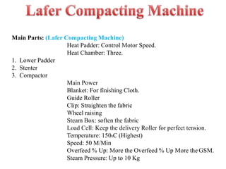 Main Parts: (Lafer Compacting Machine)
Heat Padder: Control Motor Speed.
Heat Chamber: Three.
1. Lower Padder
2. Stenter
3. Compactor
Main Power
Blanket: For finishing Cloth.
Guide Roller
Clip: Straighten the fabric
Wheel raising
Steam Box: soften the fabric
Load Cell: Keep the delivery Roller for perfect tension.
Temperature: 1500C (Highest)
Speed: 50 M/Min
Overfeed % Up: More the Overfeed % Up More the GSM.
Steam Pressure: Up to 10 Kg
 