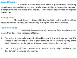 Support Structure:
It consists of sturdy body sides made of painted steel, supporting
the cylinders, the mechanical part and the plant system; they are connected by means
of longitudinal and transversal cross-section. The body sides are provided with special
safety locks.
Inlet Tightener:
The inlet tightner is designed to drag the fabric to the machine with an
adequate tension. Its effect can be varied by turning the hand wheel provided.
Fabric Draw Roller:
The draw rollers receive their movement from a variable speed
motor. They deter-mine the speed of fabric.
1. The rollers are normally covered with rubber and it is most important that the
surface of the covering is always in good condition so ass to avoid slipping of the
fabric. Should this not be so then it is necessary to replace the covering.
2. The processing of fabrics treated with chemical against might involve a rapid
deterioration of the drag rolls coating.
 