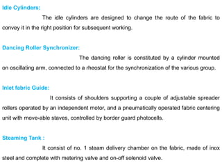Idle Cylinders:
The idle cylinders are designed to change the route of the fabric to
convey it in the right position for subsequent working.
Dancing Roller Synchronizer:
The dancing roller is constituted by a cylinder mounted
on oscillating arm, connected to a rheostat for the synchronization of the various group.
Inlet fabric Guide:
It consists of shoulders supporting a couple of adjustable spreader
rollers operated by an independent motor, and a pneumatically operated fabric centering
unit with move-able staves, controlled by border guard photocells.
Steaming Tank :
It consist of no. 1 steam delivery chamber on the fabric, made of inox
steel and complete with metering valve and on-off solenoid valve.
 