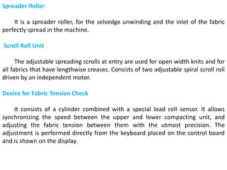 Spreader Roller
It is a spreader roller, for the selvedge unwinding and the inlet of the fabric
perfectly spread in the machine.
Scroll Roll Unit
The adjustable spreading scrolls at entry are used for open width knits and for
all fabrics that have lengthwise creases. Consists of two adjustable spiral scroll roll
driven by an independent motor.
Device for Fabric Tension Check
It consists of a cylinder combined with a special load cell sensor. It allows
synchronizing the speed between the upper and lower compacting unit, and
adjusting the fabric tension between them with the utmost precision. The
adjustment is performed directly from the keyboard placed on the control board
and is shown on the display.
 