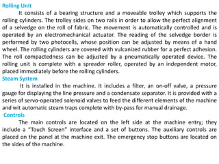 Rolling Unit
It consists of a bearing structure and a moveable trolley which supports the
rolling cylinders. The trolley sides on two rails in order to allow the perfect alignment
of a selvedge on the roll of fabric. The movement is automatically controlled and is
operated by an electromechanical actuator. The reading of the selvedge border is
performed by two photocells, whose position can be adjusted by means of a hand
wheel. The rolling cylinders are covered with vulcanized rubber for a perfect adhesion.
The roll compactedness can be adjusted by a pneumatically operated device. The
rolling unit is complete with a spreader roller, operated by an independent motor,
placed immediately before the rolling cylinders.
Steam System
It is installed in the machine. It includes a filter, an on-off valve, a pressure
gauge for displaying the line pressure and a condensate separator. It is provided with a
series of servo-operated solenoid valves to feed the different elements of the machine
and wit automatic steam traps complete with by-pass for manual drainage.
Controls
The main controls are located on the left side at the machine entry; they
include a “Touch Screen” interface and a set of buttons. The auxiliary controls are
placed on the panel at the machine exit. The emergency stop buttons are located on
the sides of the machine.
 