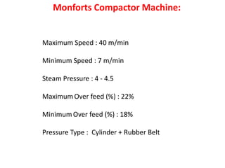 Maximum Speed : 40 m/min
Minimum Speed : 7 m/min
Steam Pressure : 4 - 4.5
MaximumOver feed (%) : 22%
MinimumOver feed (%) : 18%
Pressure Type : Cylinder + Rubber Belt
Monforts Compactor Machine:
 