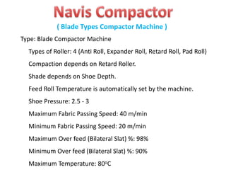 Type: Blade Compactor Machine
Types of Roller: 4 (Anti Roll, Expander Roll, Retard Roll, Pad Roll)
Compaction depends on Retard Roller.
Shade depends on Shoe Depth.
Feed Roll Temperature is automatically set by the machine.
Shoe Pressure: 2.5 - 3
Maximum Fabric Passing Speed: 40 m/min
Minimum Fabric Passing Speed: 20 m/min
Maximum Over feed (Bilateral Slat) %: 98%
Minimum Over feed (Bilateral Slat) %: 90%
Maximum Temperature: 80oC
( Blade Types Compactor Machine )
 