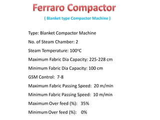 Type: Blanket Compactor Machine
No. of Steam Chamber: 2
Steam Temperature: 100oC
Maximum Fabric Dia Capacity: 225-228 cm
Minimum Fabric Dia Capacity: 100 cm
GSM Control: 7-8
Maximum Fabric Passing Speed: 20 m/min
Minimum Fabric Passing Speed: 10 m/min
Maximum Over feed (%): 35%
Minimum Over feed (%): 0%
( Blanket type Compactor Machine )
 