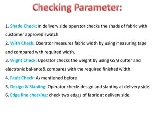 1. Shade Check: In delivery side operator checks the shade of fabric with
customer approved swatch.
2. With Check: Operator measures fabric width by using measuring tape
and compared with required width.
3. Wight Check: Operator checks the weight by using GSM cutter and
electronic bal-ance& compares with the required finished width.
4. Fault Check: As mentioned before
5. Design & Slanting: Operator checks design and slanting at delivery side.
6. Edge line checking: check two edges of fabric at delivery side.
 