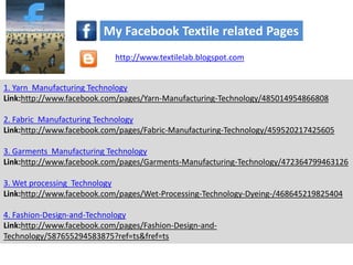 1. Yarn Manufacturing Technology
Link:http://www.facebook.com/pages/Yarn-Manufacturing-Technology/485014954866808
2. Fabric Manufacturing Technology
Link:http://www.facebook.com/pages/Fabric-Manufacturing-Technology/459520217425605
3. Garments Manufacturing Technology
Link:http://www.facebook.com/pages/Garments-Manufacturing-Technology/472364799463126
3. Wet processing Technology
Link:http://www.facebook.com/pages/Wet-Processing-Technology-Dyeing-/468645219825404
4. Fashion-Design-and-Technology
Link:http://www.facebook.com/pages/Fashion-Design-and-
Technology/587655294583875?ref=ts&fref=ts
My Facebook Textile related Pages
http://www.textilelab.blogspot.com
 