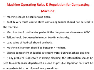 Machine Operating Rules & Regulation for Compacting
Machine:
• Machine should be kept always clean.
• Knot & very much course stitch containing fabrics should not be feed to
the machine.
• Machine should not be stopped until the temperature decrease at 65ºC
• Teflon should be cleaned minimum two times in a day.
• Load value of load cell should be check.
• Machine inlet steam should be between 4 – 6 bars.
• Electric component should be safe from water during machine cleaning.
• If any problem is observed in dyeing machine, the information should be
sent to maintenance department as soon as possible. Operator must not be
accessed electric control panel in any condition.
 