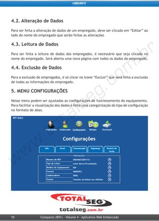 10 Compacto (R01) - Volume 4 - Aplicativo Web Embarcado
4.2. Alteração de Dados
Para ser feita a alteração de dados de um empregado, deve ser clicado em “Editar” ao
lado do nome do empregado que serão feitas as alterações
4.3. Leitura de Dados
Para ser feita a leitura de dados dos empregados, é necessário que seja clicado no
nome do empregado. Será aberta uma nova página com todos os dados do empregado.
4.4. Exclusão de Dados
Para a exclusão de empregados, é só clicar no ícone “Excluir” que será feita a exclusão
de todas as informações do empregado.
5. MENU CONFIGURAÇÕES
Nesse menu podem ser ajustadas as configurações de funcionamento do equipamento.
Para facilitar a visualização dos dados é feita uma categorização do tipo de configuração
no formato de abas.
 
