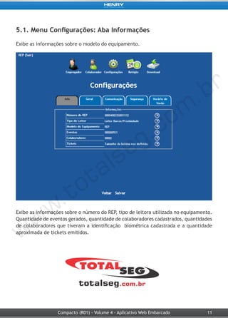 11Compacto (R01) - Volume 4 - Aplicativo Web Embarcado
5.1. Menu Configurações: Aba Informações
Exibe as informações sobre o modelo do equipamento.
Exibe as informações sobre o número do REP, tipo de leitora utilizada no equipamento.
Quantidade de eventos gerados, quantidade de colaboradores cadastrados, quantidades
de colaboradores que tiveram a identificação biométrica cadastrada e a quantidade
aproximada de tickets emitidos.
 