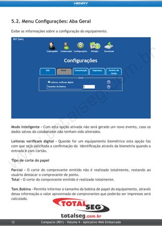 12 Compacto (R01) - Volume 4 - Aplicativo Web Embarcado
5.2. Menu Configurações: Aba Geral
Exibe as informações sobre a configuração do equipamento.
Modo inteligente - Com esta opção ativada não será gerado um novo evento, caso os
dados salvos do colaborador não tenham sido alterados.
Leitoras verificam digital - Quando for um equipamento biométrico esta opção faz
com que seja solicitada a confirmação da identificação através da biometria quando a
entrada é com cartão.
Tipo de corte do papel
Parcial - O corte do comprovante emitido não é realizado totalmente, restando ao
usuário destacar o comprovante de ponto.
Total - O corte do comprovante emitido é realizado totalmente.
Tam.Bobina - Permite informar o tamanho da bobina de papel do equipamento, através
dessa informação o valor aproximado de comprovantes que poderão ser impressos será
calculado.
 