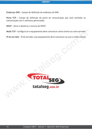 14 Compacto (R01) - Volume 4 - Aplicativo Web Embarcado
Endereço DNS - Campo de definição do endereço de DNS.
Porta TCP - Campo de definição da porta de comunicação que será utilizada na
comunicação com o software gerenciador.
DHCP - Ativa e desativa o recurso de DHCP.
Modo TCP – Configura se o equipamento deve comunicar como cliente ou como servidor
IP do servidor – IP do servidor cujo equipamento deve comunicar ao usar o modo cliente
 