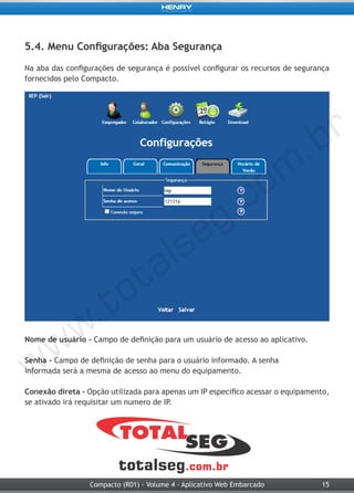 15Compacto (R01) - Volume 4 - Aplicativo Web Embarcado
5.4. Menu Configurações: Aba Segurança
Na aba das configurações de segurança é possível configurar os recursos de segurança
fornecidos pelo Compacto.
Nome de usuário - Campo de definição para um usuário de acesso ao aplicativo.
Senha - Campo de definição de senha para o usuário informado. A senha
informada será a mesma de acesso ao menu do equipamento.
Conexão direta - Opção utilizada para apenas um IP especifico acessar o equipamento,
se ativado irá requisitar um numero de IP.
 