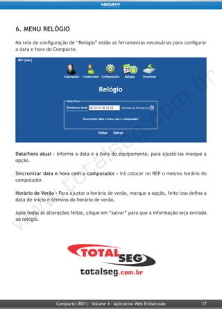 17Compacto (R01) - Volume 4 - Aplicativo Web Embarcado
6. MENU RELÓGIO
Na tela de configuração de “Relógio” estão as ferramentas necessárias para configurar
a data e hora do Compacto.
Data/hora atual - Informa a data e a hora do equipamento, para ajustá-las marque a
opção.
Sincronizar data e hora com o computador - Irá colocar no REP o mesmo horário do
computador.
Horário de Verão - Para ajustar o horário de verão, marque a opção, feito isso defina a
data de início e término do horário de verão.
Após todas as alterações feitas, clique em “salvar” para que a informação seja enviada
ao relógio.
 