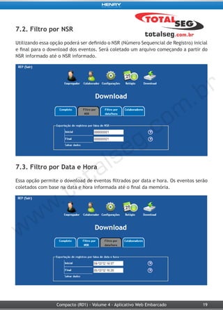 19Compacto (R01) - Volume 4 - Aplicativo Web Embarcado
7.2. Filtro por NSR
Utilizando essa opção poderá ser definido o NSR (Número Sequencial de Registro) inicial
e final para o download dos eventos. Será coletado um arquivo começando a partir do
NSR informado até o NSR informado.
7.3. Filtro por Data e Hora
Essa opção permite o download de eventos filtrados por data e hora. Os eventos serão
coletados com base na data e hora informada até o final da memória.
 