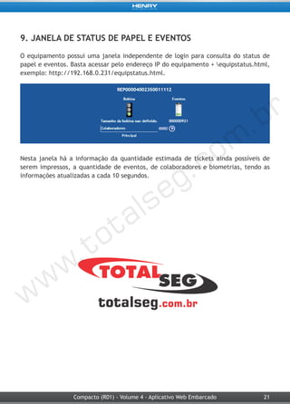 21Compacto (R01) - Volume 4 - Aplicativo Web Embarcado
9. JANELA DE STATUS DE PAPEL E EVENTOS
O equipamento possui uma janela independente de login para consulta do status de
papel e eventos. Basta acessar pelo endereço IP do equipamento + equipstatus.html,
exemplo: http://192.168.0.231/equipstatus.html.
Nesta janela há a informação da quantidade estimada de tickets ainda possíveis de
serem impressos, a quantidade de eventos, de colaboradores e biometrias, tendo as
informações atualizadas a cada 10 segundos.
 