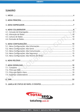 Compacto (R01) - Volume 4 - Aplicativo Web Embarcado
SUMÁRIO
1. INÍCIO.............................................................................................4
2. MENU PRINCIPAL................................................................................6
3. MENU EMPREGADOR............................................................................7
4. MENU COLABORADOR..........................................................................8
4.1. Inclusão de Empregados......................................................................9
4.2. Alteração de Dados......................................................................... 10
4.3. Leitura de Dados............................................................................ 10
4.4. Exclusão de Dados........................................................................... 10
5. MENU CONFIGURAÇÕES...................................................................... 10
5.1. Menu Configurações: Aba Informações................................................... 11
5.2. Menu Configurações: Aba Geral........................................................... 12
5.3. Menu Configurações: Aba Comunicação.................................................. 13
5.4. Menu Configurações: Aba Segurança..................................................... 15
5.5. Menu Configurações: Aba Horário de Verão............................................. 16
6. MENU RELÓGIO................................................................................ 17
7. MENU DOWNLOAD............................................................................ 18
7.1. Completo .................................................................................... 18
7.2. Filtro por NSR................................................................................ 19
7.3. Filtro por Data e Hora...................................................................... 19
7.4. Exportar colaboradores .................................................................... 20
8. SAIR.............................................................................................. 20
9. JANELA DE STATUS DE PAPEL E EVENTOS................................................ 21
 