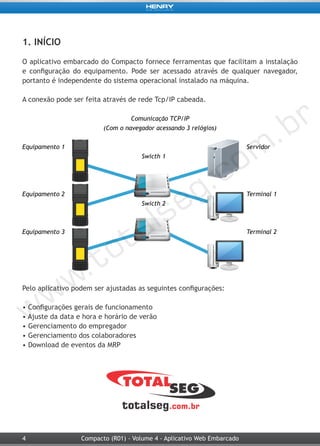 4 Compacto (R01) - Volume 4 - Aplicativo Web Embarcado
1. INÍCIO
O aplicativo embarcado do Compacto fornece ferramentas que facilitam a instalação
e configuração do equipamento. Pode ser acessado através de qualquer navegador,
portanto é independente do sistema operacional instalado na máquina.
A conexão pode ser feita através de rede Tcp/IP cabeada.
Comunicação TCP/IP
(Com o navegador acessando 3 relógios)
Equipamento 1 Servidor
Swicth 1
Equipamento 2 Terminal 1
Swicth 2
Equipamento 3 Terminal 2
Pelo aplicativo podem ser ajustadas as seguintes configurações:
• Configurações gerais de funcionamento
• Ajuste da data e hora e horário de verão
• Gerenciamento do empregador
• Gerenciamento dos colaboradores
• Download de eventos da MRP
 