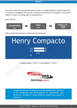 5Compacto (R01) - Volume 4 - Aplicativo Web Embarcado
Para que a conexão seja possível basta ajustar as configurações de comunicação (IP)
e acessar via navegador de internet. Na barra de endereço do navegador você deverá
digitar o IP que foi configurado no equipamento.
Menu TCP/IP:
Tela principal do aplicativo embarcado do Compacto:
O usuário padrão é “rep” e a senha padrão é “121314”
A senha do sistema é a mesma do menu do equipamento, portanto
se for configurado uma senha através do equipamento, esta
deverá ser utilizada no campo SENHA do sistema para acessar o
aplicativo.
 