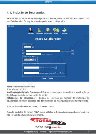 9Compacto (R01) - Volume 4 - Aplicativo Web Embarcado
4.1. Inclusão de Empregados
Para ser feita a inclusão de empregados no sistema, deve ser clicado em “Inserir”, na
tela Colaborador. Os seguintes dados podem ser configurados:
Nome - Nome do colaborador
PIS - Número do PIS
Verificação de digital - Opção que define se o empregado irá realizar a verificação de
digital no momento de marcação de ponto
Referências do colaborador - Campo de inserção do número de matrícula do
colaborador. Pode ser colocado até dois números de matrículas para cada empregado
Após ser inserido todos os dados, clique em salvar.
Quando os dados do campo “PIS” forem válidos, o fundo dos campos ficará verde, se
não for válido o fundo ficará vermelho.
 