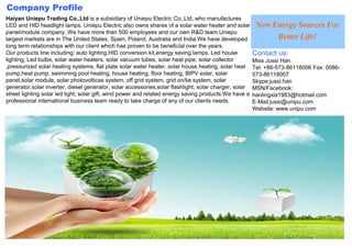 Company Profile
Haiyan Uniepu Trading Co.,Ltd is a subsidiary of Uniepu Electric Co.,Ltd, who manufactures
LED and HID headlight lamps. Uniepu Electric also owns shares of a solar water heater and solar         New Energy Sources For
panel/module company. We have more than 500 employees and our own R&D team.Uniepu
largest markets are in The United States, Spain, Poland, Australia and India.We have developed               Better Life!
long term relationships with our client which has proven to be beneficial over the years.
Our products line including: auto lighting,HID conversion kit,energy saving lamps, Led house           Contact us:
lighting, Led bulbs, solar water heaters, solar vacuum tubes, solar heat pipe, solar collector         Miss Jussi Han
,pressurized solar heating systems, flat plate solar water heater, solar house heating, solar heat     Tel: +86-573-86118006 Fax: 0086-
pump,heat pump, swimming pool heating, house heating, floor heating, BIPV solar, solar                 573-86118007
panel,solar module, solar photovolticas system, off grid system, grid on/tie system, solar             Skype:jussi.han
generator,solar inverter, diesel generator, solar accessories,solar flashlight, solar charger, solar   MSN/Facebook:
street lighting solar led light, solar gift, wind power and related energy saving products.We have a   hanlingxia1983@hotmail.com
professional international business team ready to take charge of any of our clients needs.             E-Mail:jussi@unipu.com
                                                                                                       Website: www.unipu.com
 