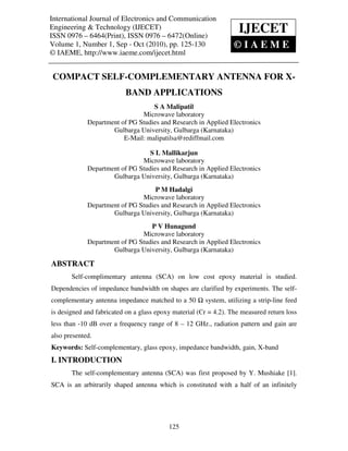 International Journal of Electronics and Communication
 International Journal of Electronics and Communication Engineering & Technology (IJECET),
Engineering & Technology (IJECET)                                          IJECET
 ISSN 0976 – 6464(Print), ISSN 0976 – 6472(Online) Volume 1, Number 1, Sep - Oct (2010), © IAEME
ISSN 0976 – 6464(Print), ISSN 0976 – 6472(Online)
Volume 1, Number 1, Sep - Oct (2010), pp. 125-130                            ©IAEME
© IAEME, http://www.iaeme.com/ijecet.html


 COMPACT SELF-COMPLEMENTARY ANTENNA FOR X-
                              BAND APPLICATIONS
                                     S A Malipatil
                                 Microwave laboratory
               Department of PG Studies and Research in Applied Electronics
                       Gulbarga University, Gulbarga (Karnataka)
                           E-Mail: malipatilsa@rediffmail.com

                                    S L Mallikarjun
                                 Microwave laboratory
               Department of PG Studies and Research in Applied Electronics
                       Gulbarga University, Gulbarga (Karnataka)
                                      P M Hadalgi
                                 Microwave laboratory
               Department of PG Studies and Research in Applied Electronics
                       Gulbarga University, Gulbarga (Karnataka)
                                    P V Hunagund
                                 Microwave laboratory
               Department of PG Studies and Research in Applied Electronics
                       Gulbarga University, Gulbarga (Karnataka)

ABSTRACT
        Self-complimentary antenna (SCA) on low cost epoxy material is studied.
Dependencies of impedance bandwidth on shapes are clarified by experiments. The self-
complementary antenna impedance matched to a 50               system, utilizing a strip-line feed
is designed and fabricated on a glass epoxy material (Єr = 4.2). The measured return loss
less than -10 dB over a frequency range of 8 – 12 GHz., radiation pattern and gain are
also presented.
Keywords: Self-complementary, glass epoxy, impedance bandwidth, gain, X-band
I. INTRODUCTION
        The self-complementary antenna (SCA) was first proposed by Y. Mushiake [1].
SCA is an arbitrarily shaped antenna which is constituted with a half of an infinitely




                                               125
 