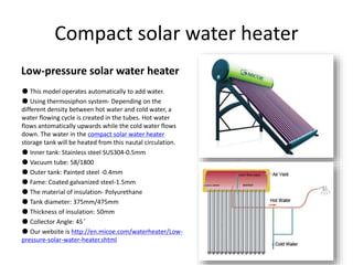 Compact solar water heater
Low-pressure solar water heater
● This model operates automatically to add water.
● Using thermosiphon system- Depending on the
different density between hot water and cold water, a
water flowing cycle is created in the tubes. Hot water
flows antomatically upwards while the cold water flows
down. The water in the compact solar water heater
storage tank will be heated from this nautal circulation.
● Inner tank: Stainless steel SUS304-0.5mm
● Vacuum tube: 58/1800
● Outer tank: Painted steel -0.4mm
● Fame: Coated galvanized steel-1.5mm
● The material of insulation- Polyurethane
● Tank diameter: 375mm/475mm
● Thickness of insulation: 50mm
● Collector Angle: 45°
● Our website is http://en.micoe.com/waterheater/Low-
pressure-solar-water-heater.shtml
 