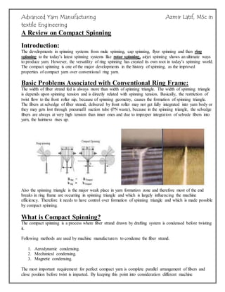 Advanced Yarn Manufacturing Azmir Latif, MSc in
textile Engineering
A Review on Compact Spinning
Introduction:
The developments in spinning systems from mule spinning, cap spinning, flyer spinning and then ring
spinning to the today’s latest spinning systems like rotor spinning, airjet spinning shows an ultimate ways
to produce yarn. However, the versatility of ring spinning has created its own root in today’s spinning world.
The compact spinning is one of the major developments in the history of spinning, as the improved
properties of compact yarn over conventional ring yarn.
Basic Problems Associated with Conventional Ring Frame:
The width of fiber strand fed is always more than width of spinning triangle. The width of spinning triangle
is depends upon spinning tension and is directly related with spinning tension. Basically, the restriction of
twist flow to the front roller nip, because of spinning geometry, causes the formation of spinning triangle.
The fibers at selvedge of fiber strand, delivered by front roller may not get fully integrated into yarn body or
they may gets lost through pneumafil suction tube (PN waste), because in the spinning triangle, the selvedge
fibers are always at very high tension than inner ones and due to improper integration of selvede fibers into
yarn, the hairiness rises up.
Also the spinning triangle is the major weak place in yarn formation zone and therefore most of the end
breaks in ring frame are occurring in spinning triangle and which is largely influencing the machine
efficiency. Therefore it needs to have control over formation of spinning triangle and which is made possible
by compact spinning.
What is Compact Spinning?
The compact spinning is a process where fiber strand drawn by drafting system is condensed before twisting
it.
Following methods are used by machine manufacturers to condense the fiber strand.
1. Aerodynamic condensing.
2. Mechanical condensing.
3. Magnetic condensing.
The most important requirement for perfect compact yarn is complete parallel arrangement of fibers and
close position before twist is imparted. By keeping this point into consideration different machine
 