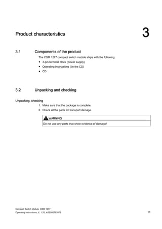 Compact Switch Module CSM 1277
Operating Instructions, V. 1.20, A2B00079397B 11
3Product characteristics
3.1 Components of the product
The CSM 1277 compact switch module ships with the following:
● 3-pin terminal block (power supply)
● Operating Instructions (on the CD)
● CD
3.2 Unpacking and checking
Unpacking, checking
1. Make sure that the package is complete.
2. Check all the parts for transport damage.
WARNING
Do not use any parts that show evidence of damage!
 
