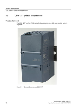 Product characteristics
3.3 CSM 1277 product characteristics
Compact Switch Module CSM 1277
12 Operating Instructions, V. 1.20, A2B00079397B
3.3 CSM 1277 product characteristics
Possible attachments
The CSM 1277 has four RJ-45 jacks for the connection of end devices or other network
segments.
Figure 3-1 Compact Switch Module CSM 1277
 