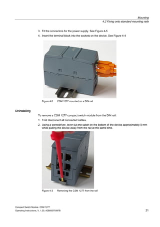 Mounting
4.2 Fixing onto standard mounting rails
Compact Switch Module CSM 1277
Operating Instructions, V. 1.20, A2B00079397B 21
3. Fit the connectors for the power supply. See Figure 4-5
4. Insert the terminal block into the sockets on the device. See Figure 4-4
Figure 4-2 CSM 1277 mounted on a DIN rail
Uninstalling
To remove a CSM 1277 compact switch module from the DIN rail:
1. First disconnect all connected cables.
2. Using a screwdriver, lever out the catch on the bottom of the device approximately 5 mm
while pulling the device away from the rail at the same time.
Figure 4-3 Removing the CSM 1277 from the rail
 