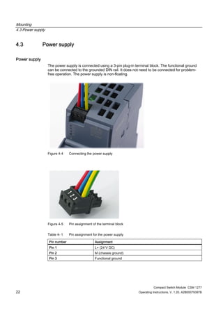 Mounting
4.3 Power supply
Compact Switch Module CSM 1277
22 Operating Instructions, V. 1.20, A2B00079397B
4.3 Power supply
Power supply
The power supply is connected using a 3-pin plug-in terminal block. The functional ground
can be connected to the grounded DIN rail. It does not need to be connected for problem-
free operation. The power supply is non-floating.
Figure 4-4 Connecting the power supply
Figure 4-5 Pin assignment of the terminal block
Table 4- 1 Pin assignment for the power supply
Pin number Assignment
Pin 1 L+ (24 V DC)
Pin 2 M (chassis ground)
Pin 3 Functional ground
 