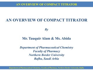 AN OVERVIEW OF COMPACT TITRATOR
AN OVERVIEW OF COMPACT TITRATOR
By
Mr. Tauquir Alam & Ms. Abida
Department of Pharmaceutical Chemistry
Faculty of Pharmacy
Northern Border University
Rafha, Saudi Arbia
Department of Pharmaceutical Chemistry, Faculty of Pharmacy, Northern Border University, Rafha
 