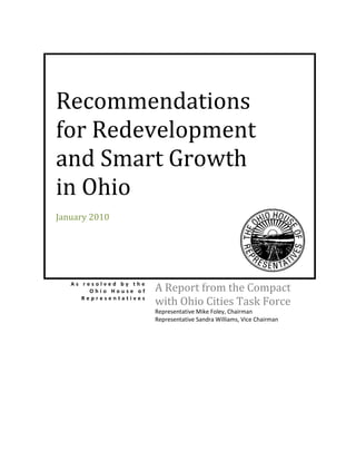 Recommendations
for Redevelopment
and Smart Growth
in Ohio
January 2010




   As resolved by the
        Ohio House of   A Report from the Compact
      Representatives
                        with Ohio Cities Task Force
                        Representative Mike Foley, Chairman
                        Representative Sandra Williams, Vice Chairman
 