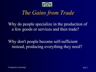 Comparative advantage slide 1
The Gains from Trade
Why do people specialize in the production of
a few goods or services and then trade?
Why don't people become self-sufficient
instead, producing everything they need?
 
