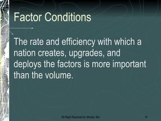Factor Conditions The rate and efficiency with which a nation creates, upgrades, and deploys the factors is more important than the volume. 