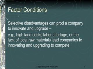 Factor Conditions Selective disadvantages can prod a company to innovate and upgrade –  e.g., high land costs, labor shortage, or the lack of local raw materials lead companies to innovating and upgrading to compete. 
