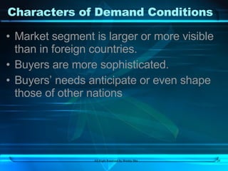 Characters of Demand Conditions Market segment is larger or more visible than in foreign countries. Buyers are more sophisticated. Buyers’ needs anticipate or even shape those of other nations 