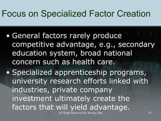 Focus on Specialized Factor Creation G eneral factors rarely produce competitive advantage, e.g., secondary education system, broad national concern such as health care. S pecialized apprenticeship programs, university research efforts linked with industries, private company investment ultimately create the factors that will yield advantage. 