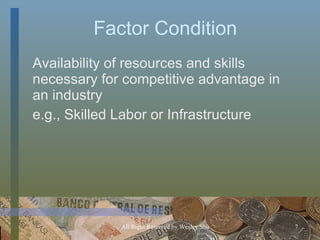 F a ctor Condition Availability of resources and skills necessary for competitive advantage in an industry e.g., Skilled Labor or Infrastructure 