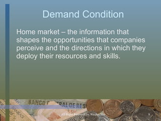 Demand Condition Home market – the information that shapes the opportunities that companies perceive and the directions in which they deploy their resources and skills. 