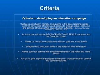 Criteria Criteria in developing an education campaign “ Justice is not charity, namely, giving alms to the poor. Seeking justice involves conversion of hearts and actions to change social, economic and political structures that cause human suffering.”  Bishops of Canada, WITNESS TO JUSTICE, 1979 An issue that will inspire DEVELOPMENT AND PEACE members and the Canadian public. Allows us to make concrete links with our partners in the South. Enables us to work with allies in the North on the same issue. Allows common actions with social movements in the North and in the South. Has as its goal significant long-term change in unjust economic, political and social structures. 