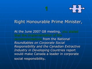 1 Right Honourable Prime Minister, At the June 2007 G8 meeting,  you stated that the implementation of the recommendations  from the  National Roundtables on Corporate Social Responsibility and the Canadian Extractive Industry in Developing Countries  report would make Canada a leader in corporate social responsibility .   