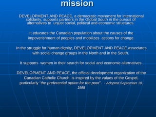 DEVELOPMENT AND PEACE’s mission DEVELOPMENT AND PEACE, a democratic movement for international solidarity, supports partners in the Global South in the pursuit of  alternatives to  unjust social, political and economic structures.  It educates the Canadian population about the causes of the impoverishment of peoples and mobilizes  actions for change. In the struggle for human dignity, DEVELOPMENT AND PEACE associates with social change groups in the North and in the South.  It supports  women in their search for social and economic alternatives. DEVELOPMENT AND PEACE, the official development organization of the Canadian Catholic Church, is inspired by the values of the Gospel, particularly “ the preferential option for the poor ”.   -  Adopted September 10, 1995 