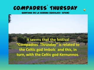 COMPADRES´ THURSDAY
Quintana de la Serena (Badajoz- Spain)
It seems that the festival
“Compadres´ Thrusday” is related to
the Celtic god Imbolc and this, in
turn, with the Celtic god Kernunnos.
 